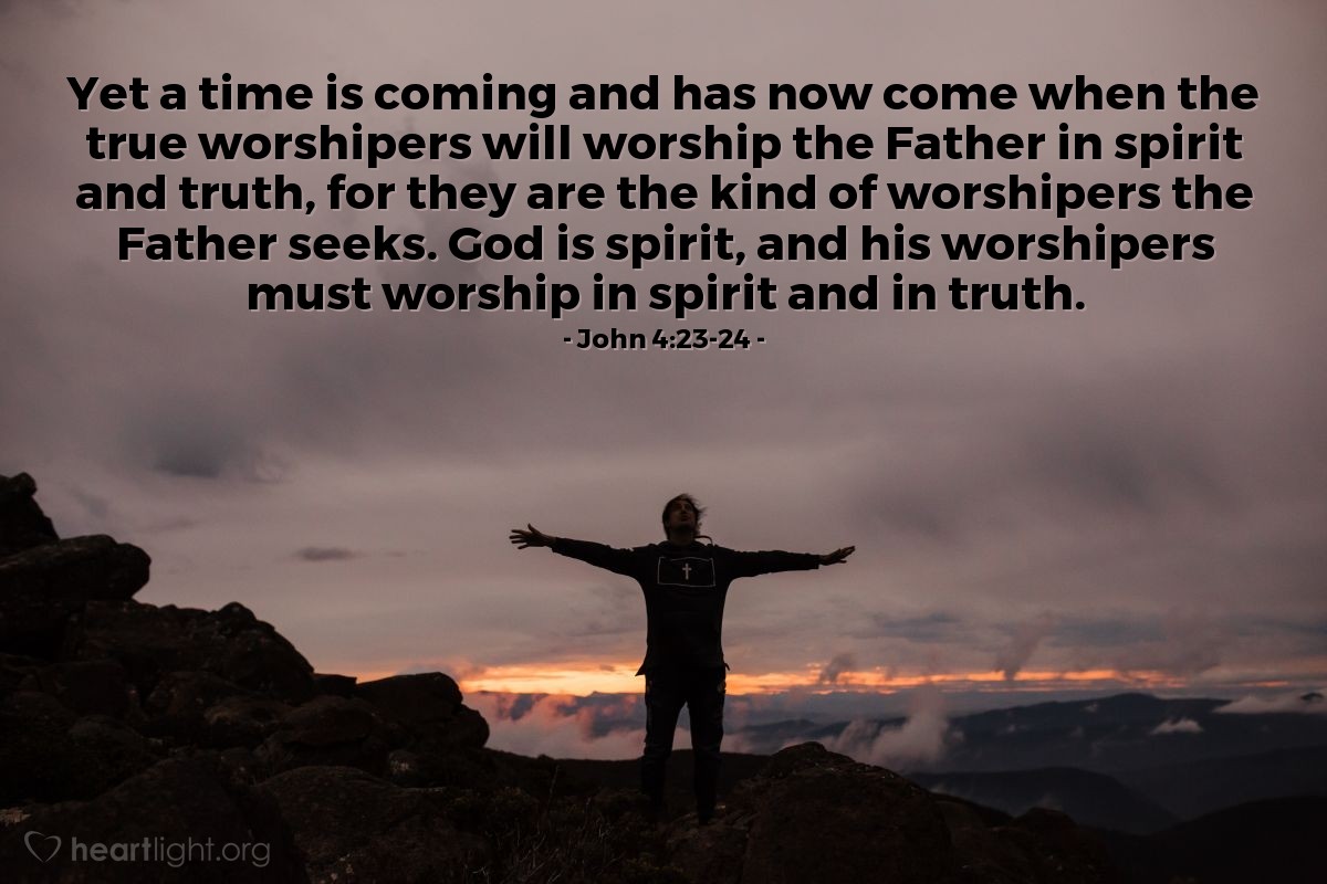 John 4:23-24 | [Jesus continued his message, saying:] "Yet a time is coming and has now come when the true worshipers will worship the Father in spirit and truth, for they are the kind of worshipers the Father seeks. God is spirit, and his worshipers must worship in spirit and in truth."