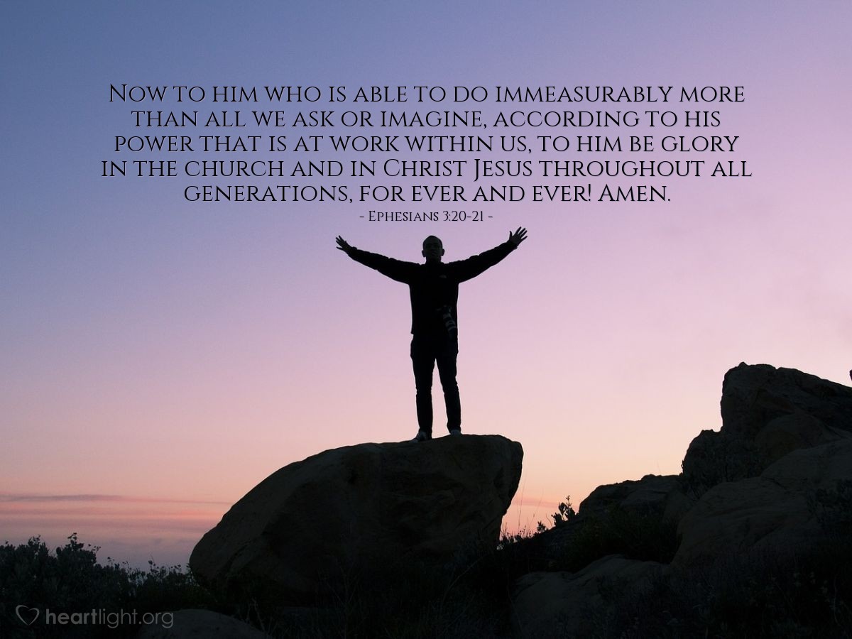 Ephesians 3:20-21 | Now to him who is able to do immeasurably more than all we ask or imagine, according to his power that is at work within us, to him be glory in the church and in Christ Jesus throughout all generations, for ever and ever! Amen.