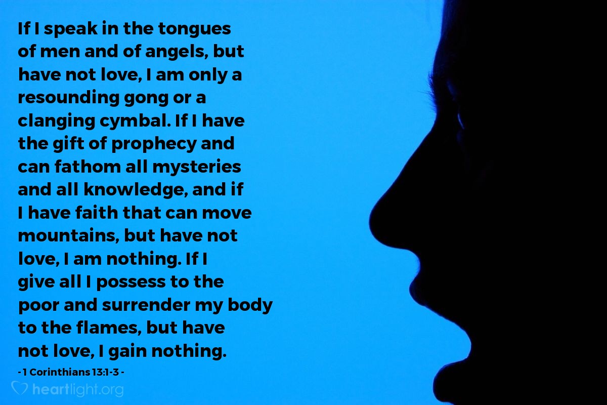 Illustration of 1 Corinthians 13:1-3 — If I speak in the tongues of men and of angels, but have not love, I am only a resounding gong or a clanging cymbal. If I have the gift of prophecy and can fathom all mysteries and all knowledge, and if I have faith that can move mountains, but have not love, I am nothing. If I give all I possess to the poor and surrender my body to the flames, but have not love, I gain nothing.