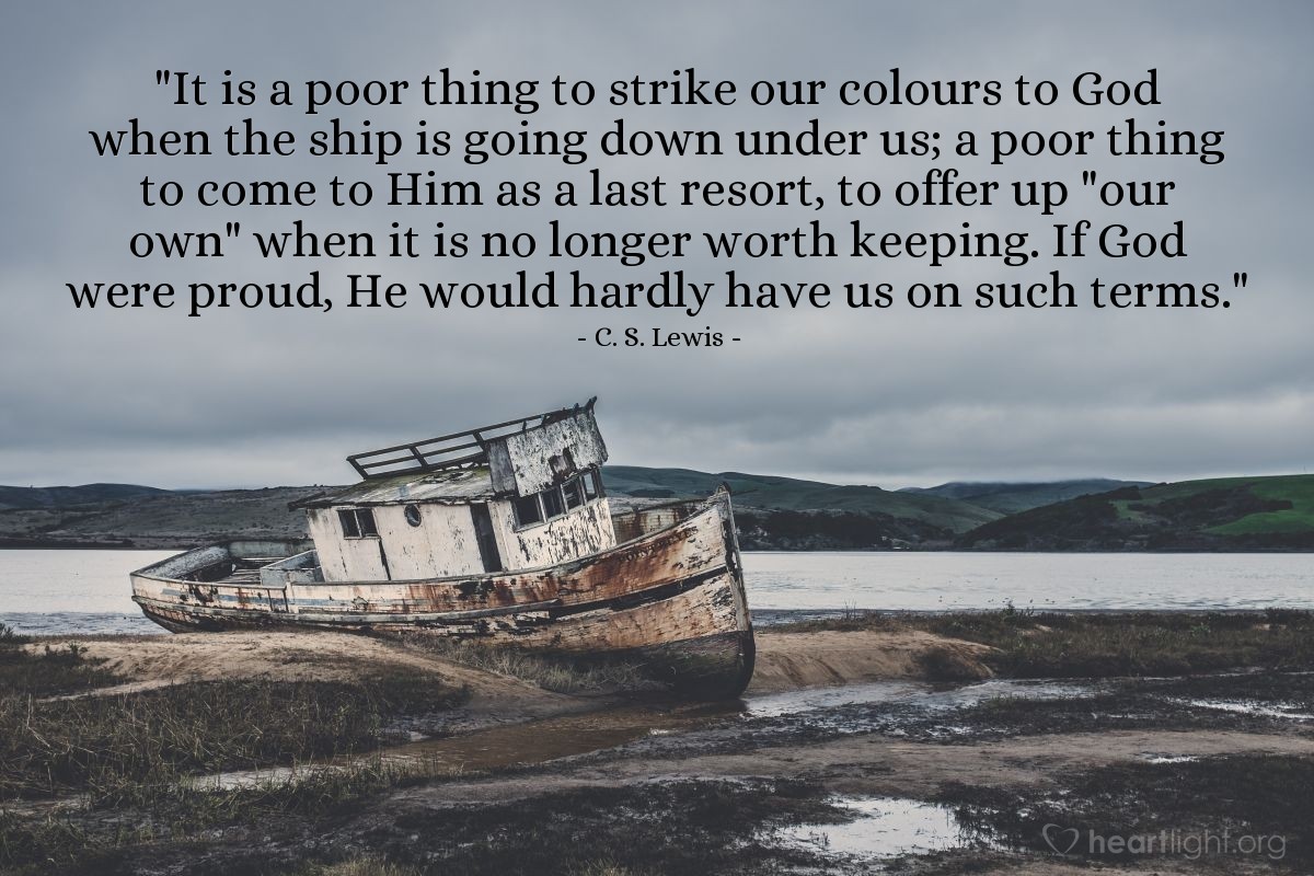 Illustration of C. S. Lewis — "It is a poor thing to strike our colours to God when the ship is going down under us; a poor thing to come to Him as a last resort, to offer up "our own" when it is no longer worth keeping. If God were proud, He would hardly have us on such terms."