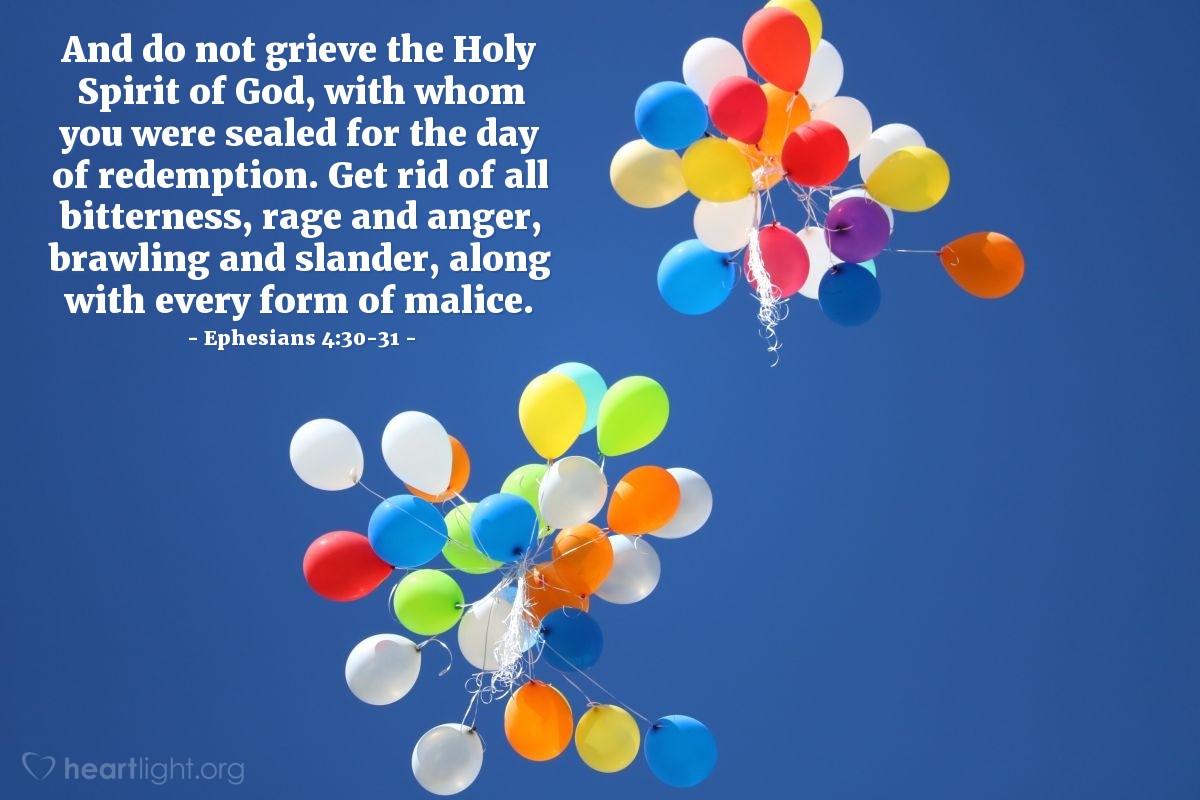 Ephesians 4:30-31 | And do not grieve the Holy Spirit of God, with whom you were sealed for the day of redemption. Get rid of all bitterness, rage and anger, brawling and slander, along with every form of malice.