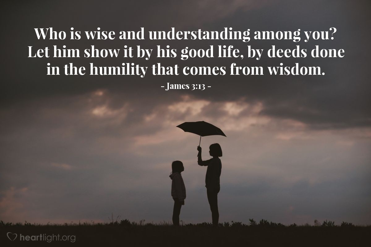 James 3:13 | Who is wise and understanding among you? Let him show it by his good life, by deeds done in the humility that comes from wisdom.
