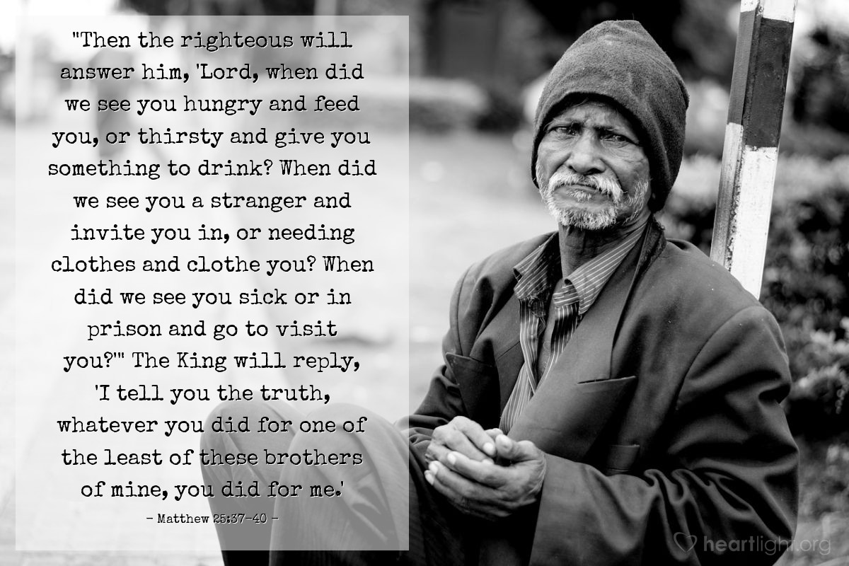 Illustration of Matthew 25:37-40 — "Then the righteous will answer him, 'Lord, when did we see you hungry and feed you, or thirsty and give you something to drink? When did we see you a stranger and invite you in, or needing clothes and clothe you? When did we see you sick or in prison and go to visit you?'" The King will reply, 'I tell you the truth, whatever you did for one of the least of these brothers of mine, you did for me.' 