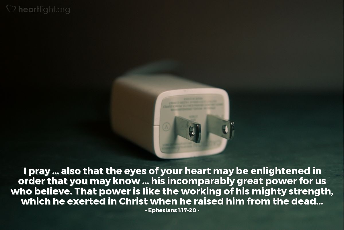 Ephesians 1:17-20 | I pray ... that the eyes of your heart may be enlightened in order that you may know ... [God's] incomparably great power for us who believe. That power is like the working of his mighty strength, which he exerted in Christ when he raised him from the dead...