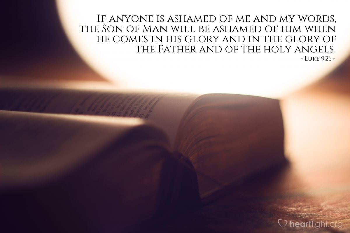 Luke 9:26 | "If anyone is ashamed of me and my words, the Son of Man will be ashamed of him when he comes in his glory and in the glory of the Father and of the holy angels."