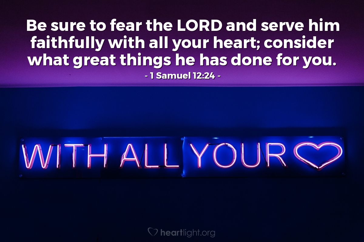 1 Samuel 12:24 | Be sure to fear the LORD and serve him faithfully with all your heart; consider what great things he has done for you.