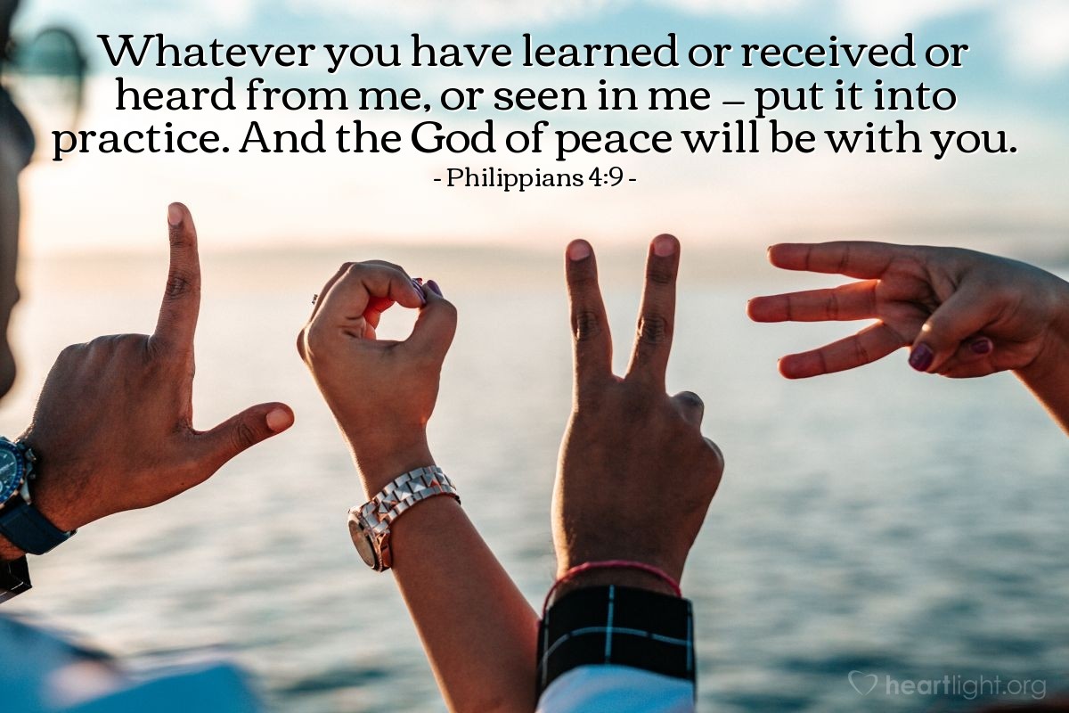 Philippians 4:9 | Whatever you have learned or received or heard from me, or seen in me — put it into practice. And the God of peace will be with you.