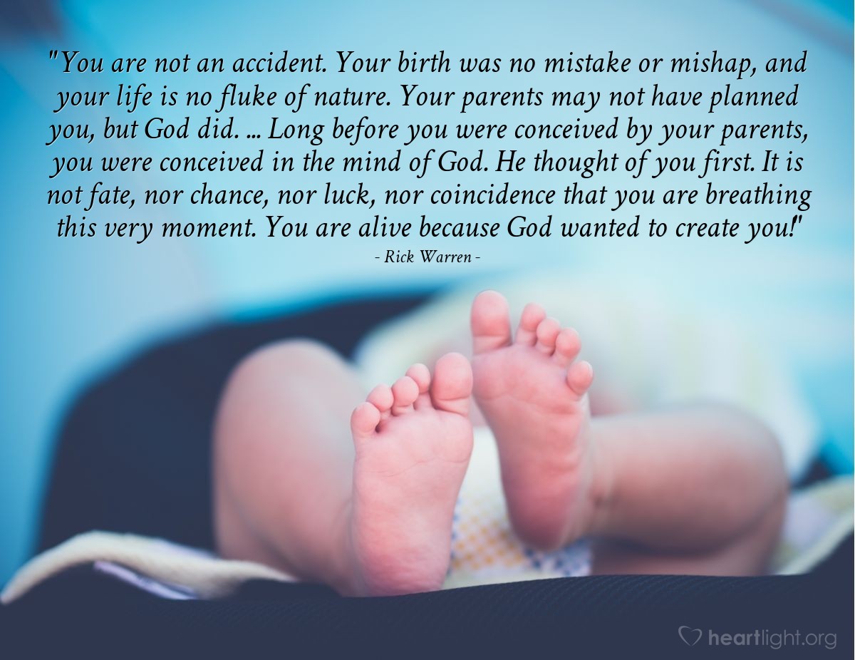 Illustration of Rick Warren — "You are not an accident. Your birth was no mistake or mishap, and your life is no fluke of nature. Your parents may not have planned you, but God did. ... Long before you were conceived by your parents, you were conceived in the mind of God. He thought of you first. It is not fate, nor chance, nor luck, nor coincidence that you are breathing this very moment. You are alive because God wanted to create you!"