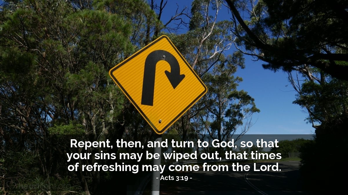 Acts 3:19 | Repent, then, and turn to God, so that your sins may be wiped out, that times of refreshing may come from the Lord.