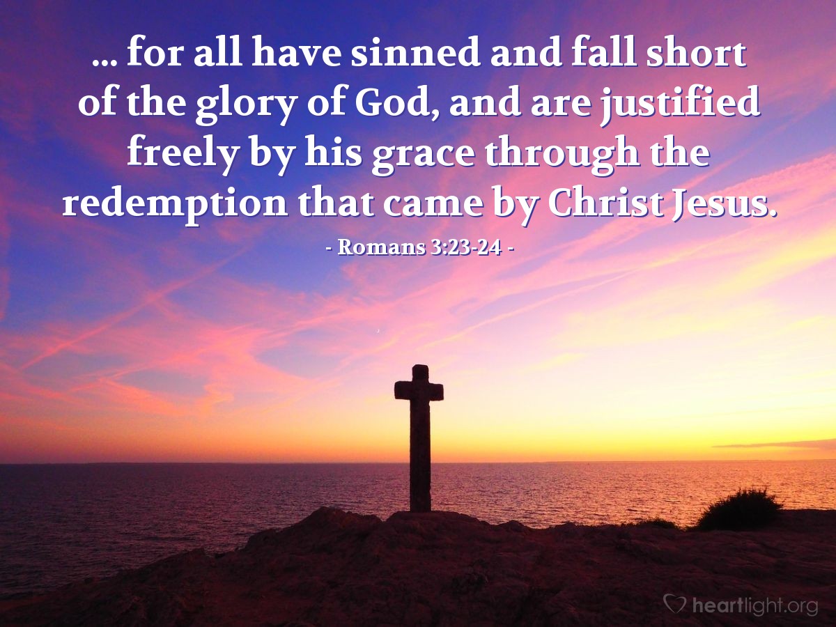 Romans 3:23-24 | [There is no difference between Jew and non-Jew in regard to righteousness,] for all have sinned and fall short of the glory of God, and are justified freely by his grace through the redemption that came by Christ Jesus.