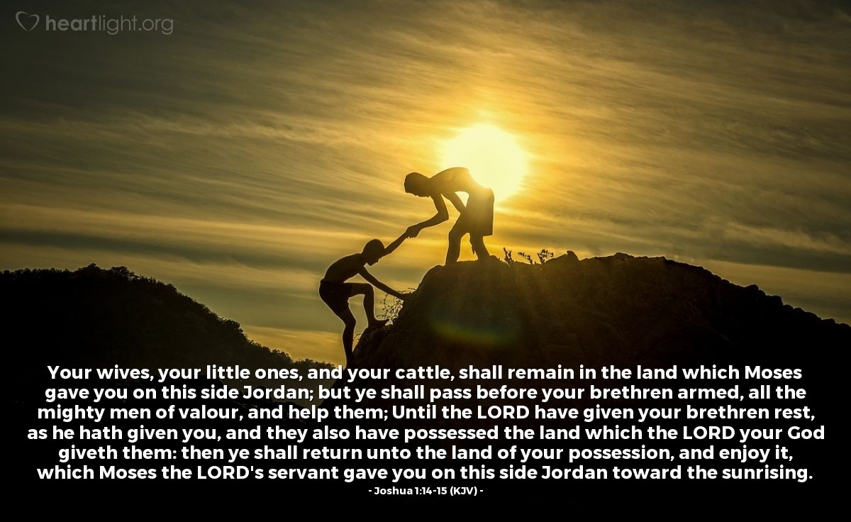 Illustration of Joshua 1:14-15 (KJV) — Your wives, your little ones, and your cattle, shall remain in the land which Moses gave you on this side Jordan; but ye shall pass before your brethren armed, all the mighty men of valour, and help them; Until the Lord have given your brethren rest, as he hath given you, and they also have possessed the land which the Lord your God giveth them: then ye shall return unto the land of your possession, and enjoy it, which Moses the Lord's servant gave you on this side Jordan toward the sunrising.