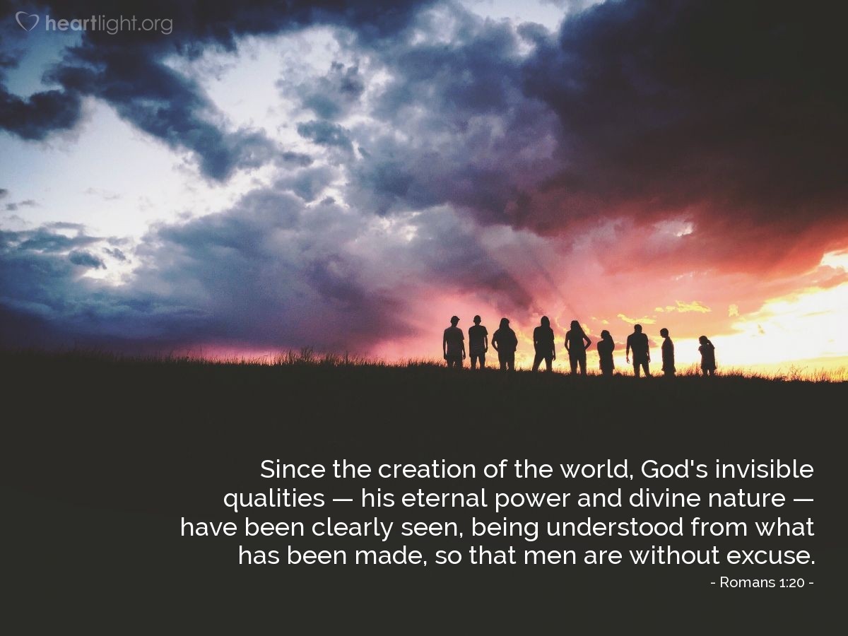 Romans 1:20 | Since the creation of the world, God's invisible qualities - his eternal power and divine nature - have been clearly seen, being understood from what has been made, so that men are without excuse.