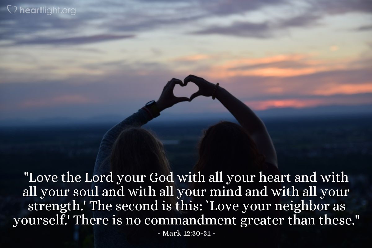 Mark 12:30-31 | "Love the Lord your God with all your heart and with all your soul and with all your mind and with all your strength.' The second is this: `Love your neighbor as yourself.' There is no commandment greater than these."