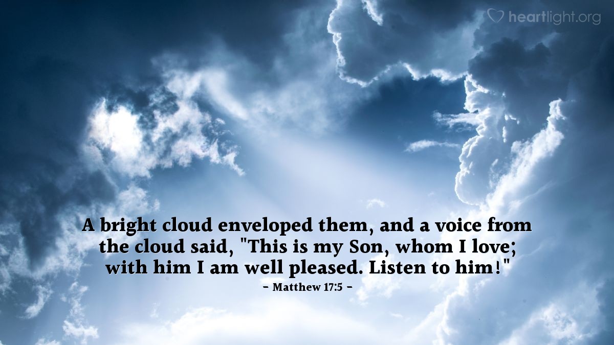 Matthew 17:5 | A bright cloud enveloped them [Peter, James, John, and Jesus,] and a voice from the cloud said, "This is my Son, whom I love; with him I am well pleased. Listen to him!"