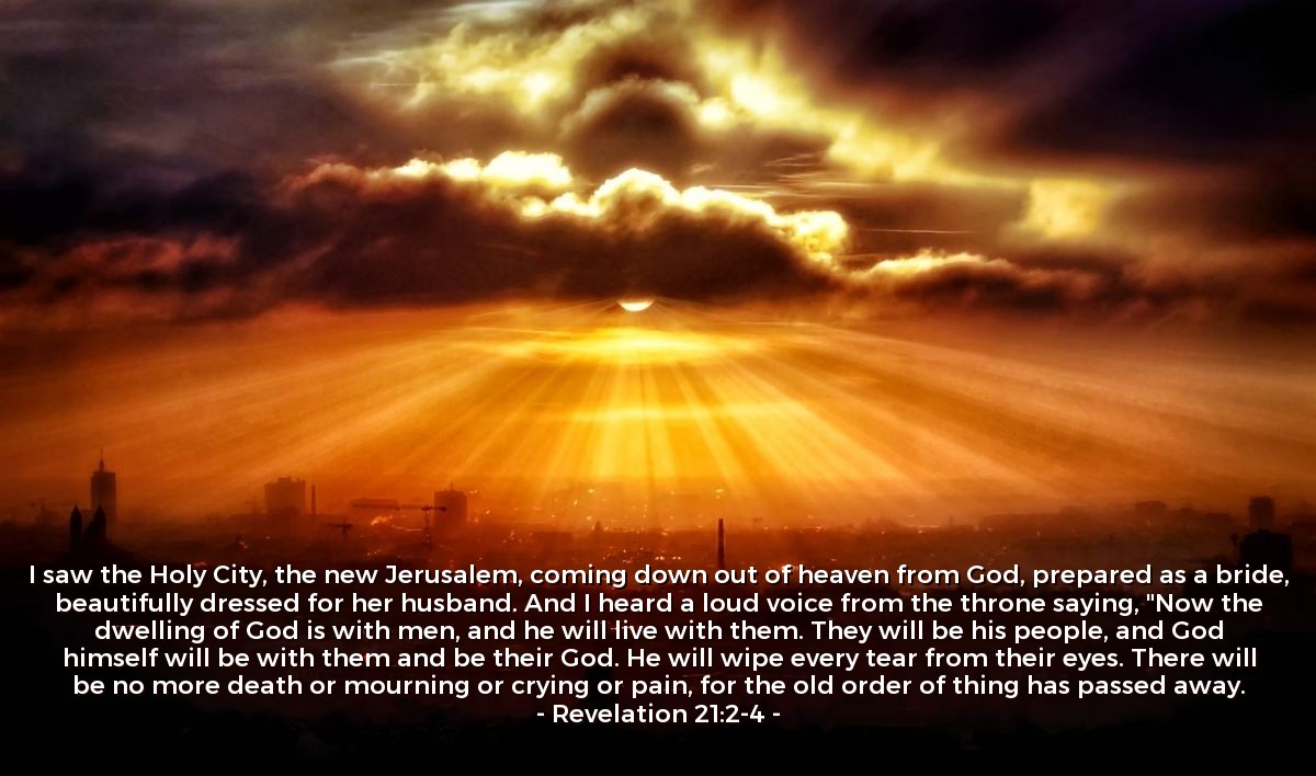 Revelation 21:2-4 | I saw the Holy City, the new Jerusalem, coming down out of heaven from God, prepared as a bride, beautifully dressed for her husband. And I heard a loud voice from the throne saying, "Now the dwelling of God is with men, and he will live with them. They will be his people, and God himself will be with them and be their God. He will wipe every tear from their eyes. There will be no more death or mourning or crying or pain, for the old order of thing has passed away.