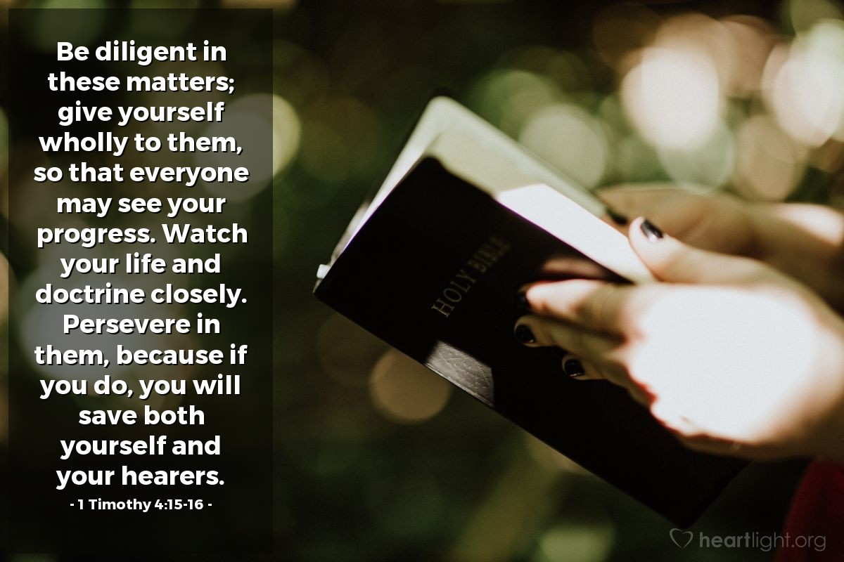 1 Timothy 4:15-16 | Be diligent in these matters; give yourself wholly to them, so that everyone may see your progress. Watch your life and doctrine closely. Persevere in them, because if you do, you will save both yourself and your hearers.