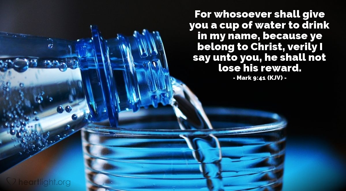 Illustration of Mark 9:41 (KJV) — For whosoever shall give you a cup of water to drink in my name, because ye belong to Christ, verily I say unto you, he shall not lose his reward.
