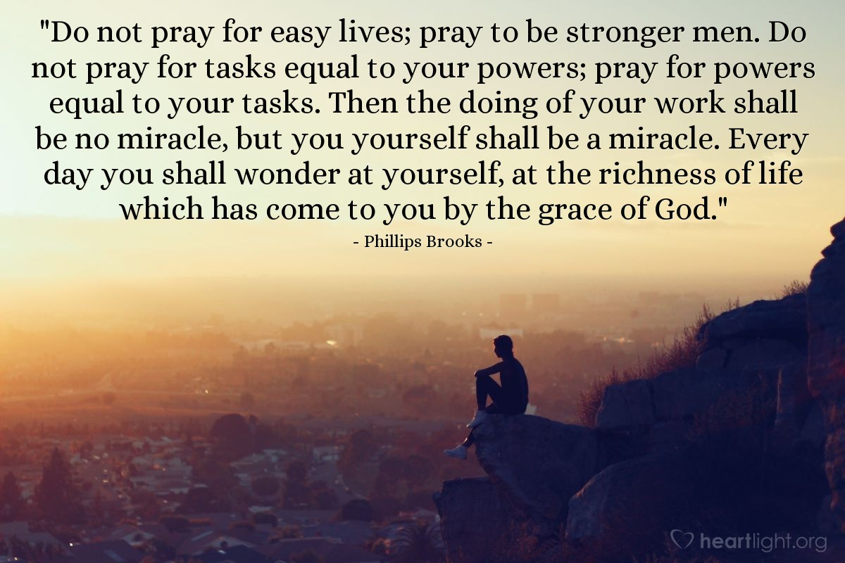 Illustration of Phillips Brooks — "Do not pray for easy lives; pray to be stronger men.  Do not pray for tasks equal to your powers; pray for powers equal to your tasks.  Then the doing of your work shall be no miracle, but you yourself shall be a miracle.  Every day you shall wonder at yourself, at the richness of life which has come to you by the grace of God."