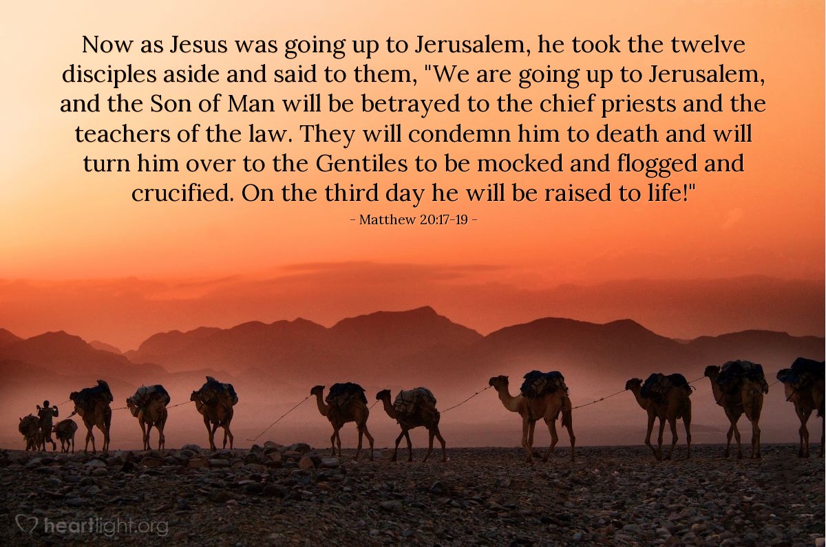 Matthew 20:17-19 | Now as Jesus was going up to Jerusalem, he took the twelve disciples aside and said to them, "We are going up to Jerusalem, and the Son of Man will be betrayed to the chief priests and the teachers of the law. They will condemn him to death and will turn him over to the Gentiles to be mocked and flogged and crucified. On the third day he will be raised to life!"