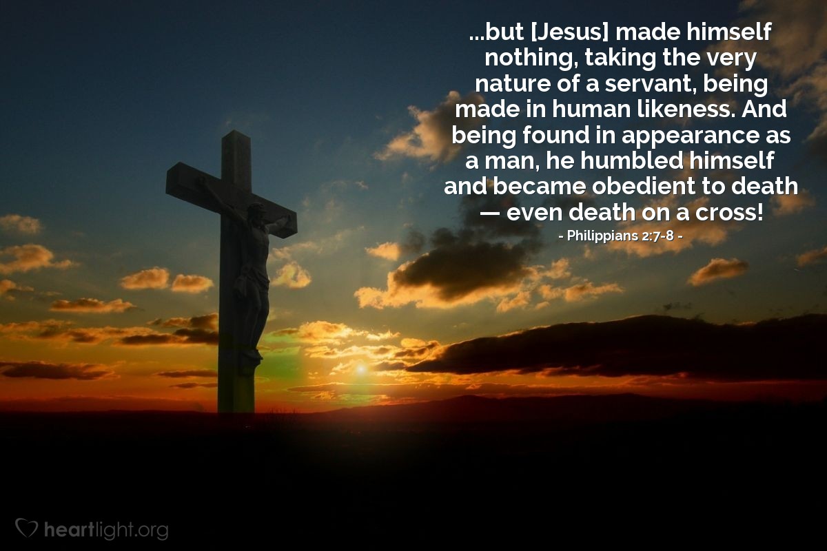 Philippians 2:7-8 | ...but [Jesus] made himself nothing, taking the very nature of a servant, being made in human likeness. And being found in appearance as a man, he humbled himself and became obedient to death &#8212; even death on a cross!