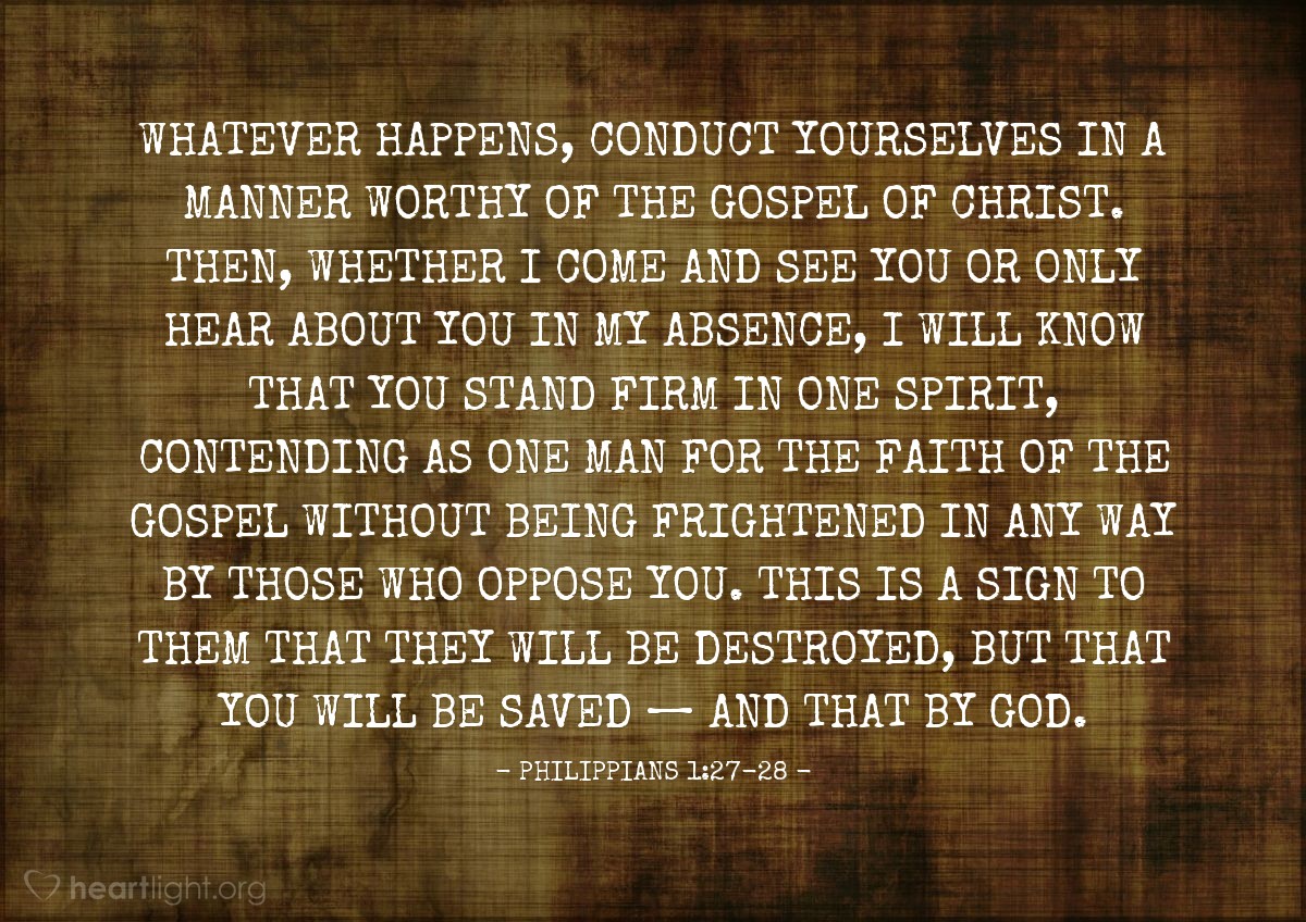 Philippians 1:27-28 | Whatever happens, conduct yourselves in a manner worthy of the gospel of Christ. Then, whether I come and see you or only hear about you in my absence, I will know that you stand firm in one spirit, contending as one man for the faith of the gospel without being frightened in any way by those who oppose you. This is a sign to them that they will be destroyed, but that you will be saved &#8212; and that by God.