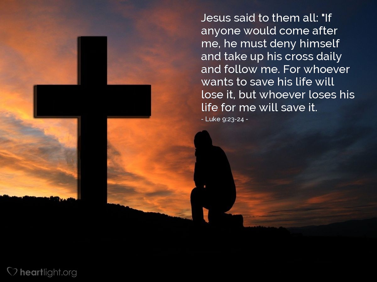 Luke 9:23-24 | Jesus said to them all: "If anyone would come after me, he must deny himself and take up his cross daily and follow me. For whoever wants to save his life will lose it, but whoever loses his life for me will save it.