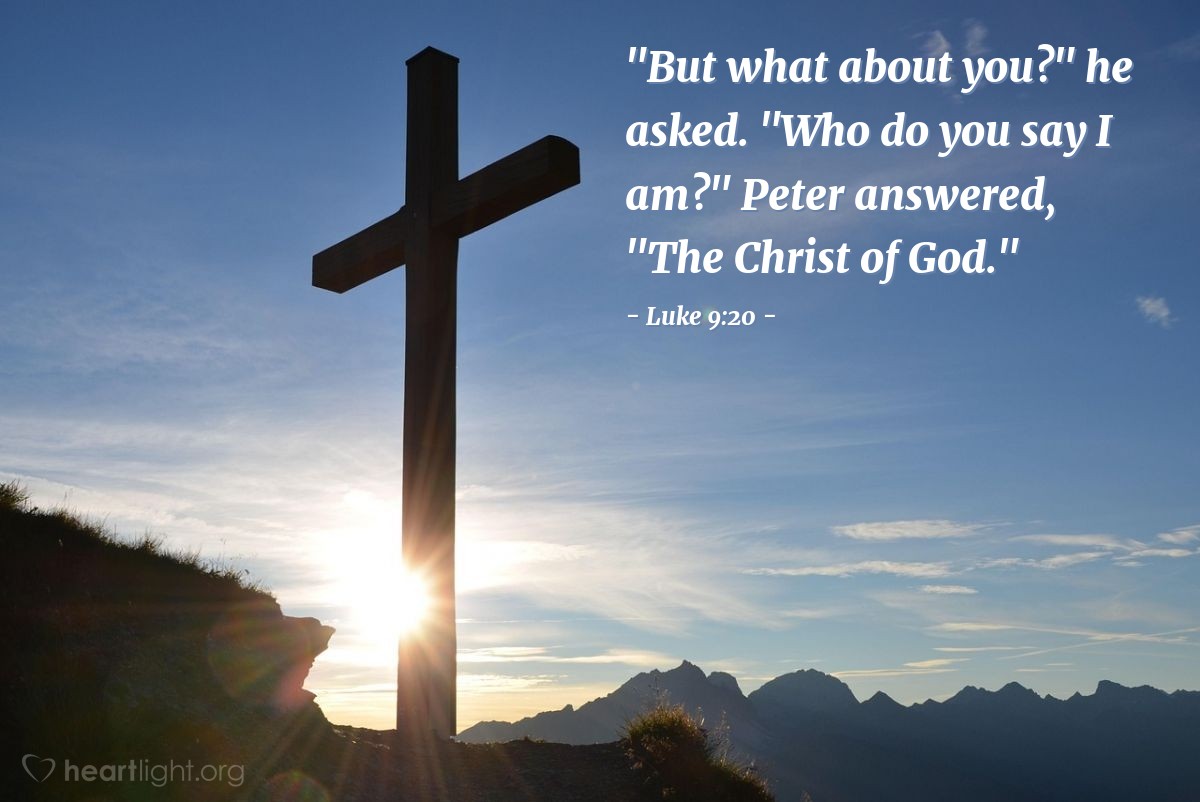 Luke 9:20 | "But what about you?" he asked. "Who do you say I am?" Peter answered, "The Christ of God."