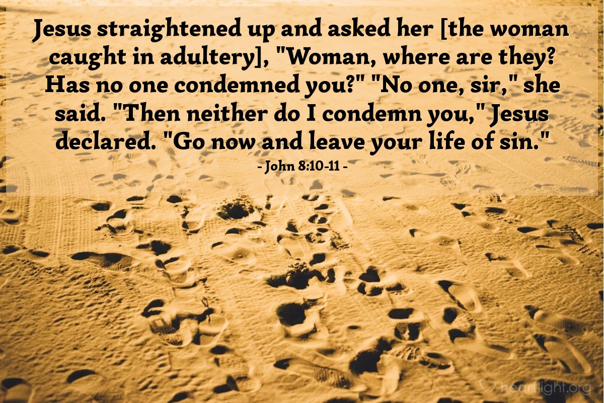 John 8:10-11 | Jesus straightened up and asked her [the woman caught in adultery], "Woman, where are they? Has no one condemned you?" "No one, sir," she said. "Then neither do I condemn you," Jesus declared. "Go now and leave your life of sin."