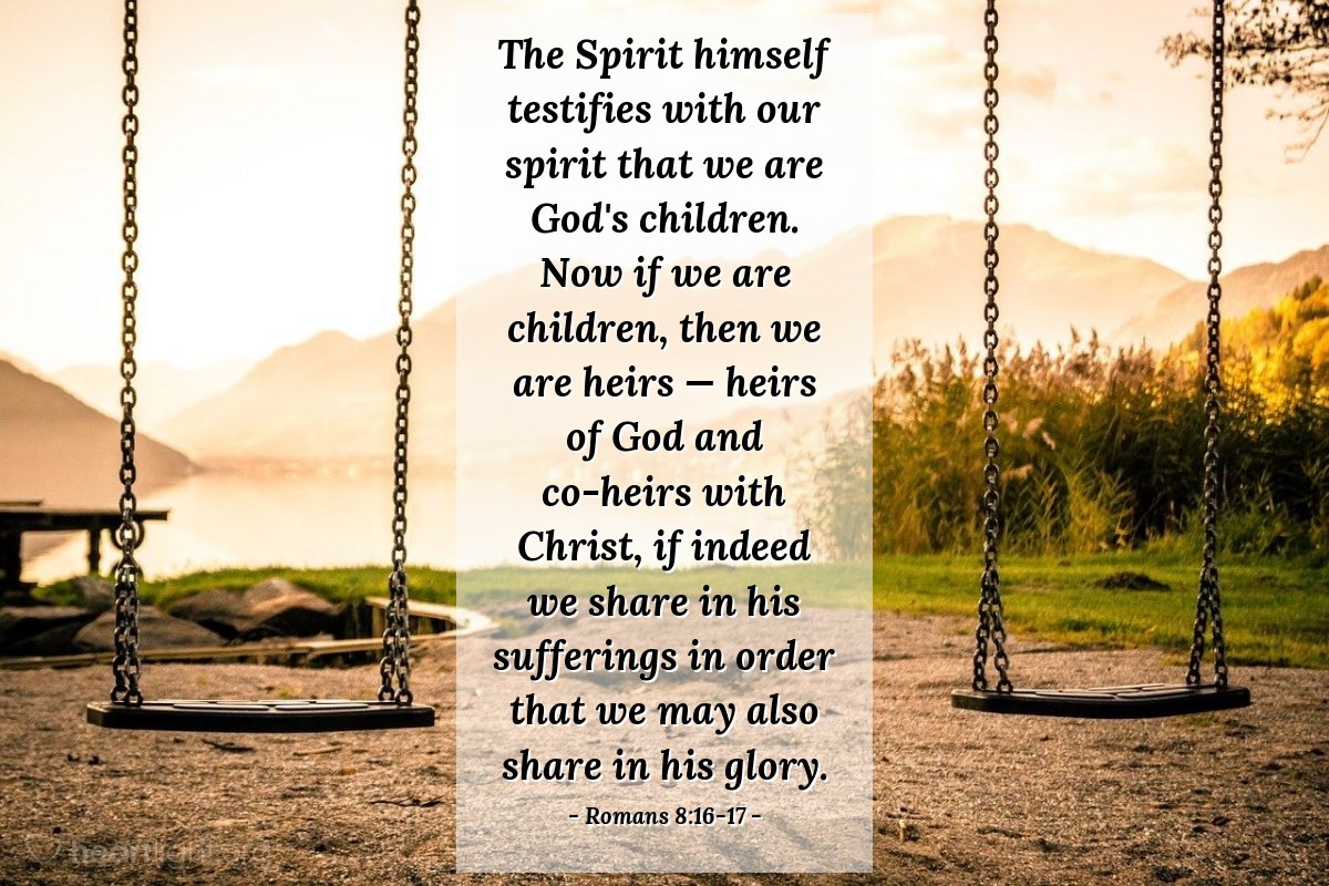 Romans 8:16-17 | The Spirit himself testifies with our spirit that we are God's children. Now if we are children, then we are heirs —  heirs of God and co-heirs with Christ, if indeed we share in his sufferings in order that we may also share in his glory.