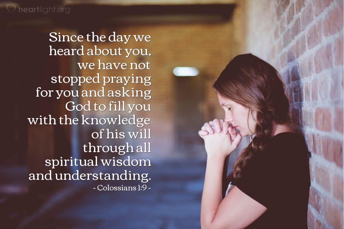 Colossians 1:9 | Since the day we heard about you, we have not stopped praying for you and asking God to fill you with the knowledge of his will through all spiritual wisdom and understanding.