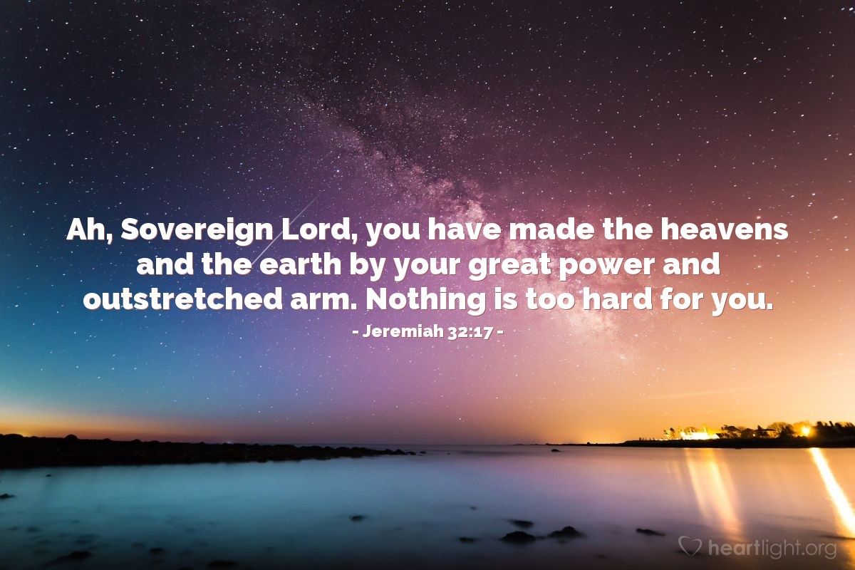 Jeremiah 32:17 | Ah, Sovereign Lord, you have made the heavens and the earth by your great power and outstretched arm. Nothing is too hard for you.