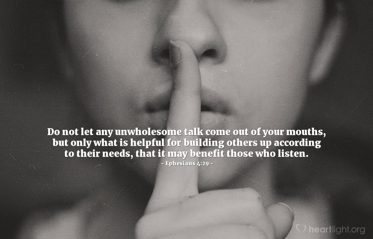 Ephesians 4:29 | Do not let any unwholesome talk come out of your mouths, but only what is helpful for building others up according to their needs, that it may benefit those who listen.