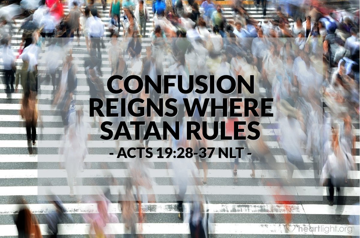 Illustration of Acts 19:28-37 NLT — [When the idol makers realized that Paul's message against idolatry was hurting their business,] their anger boiled, and they began shouting, "Great is Artemis of the Ephesians!" Soon the whole city was filled with confusion. Everyone rushed to the amphitheater, dragging along Gaius and Aristarchus, who were Paul's traveling companions from Macedonia. Paul wanted to go in, too, but the believers wouldn't let him. Some of the officials of the province, friends of Paul, also sent a message to him, begging him not to risk his life by entering the amphitheater.

Inside, the people were all shouting, some one thing and some another. Everything was in confusion. In fact, most of them didn't even know why they were there. The Jews in the crowd pushed Alexander forward and told him to explain the situation. He motioned for silence and tried to speak. But when the crowd realized he was a Jew, they started shouting again and kept it up for about two hours: "Great is Artemis of the Ephesians! Great is Artemis of the Ephesians!"

At last the mayor was able to quiet them down enough to speak. "Citizens of Ephesus," he said. "Everyone knows that Ephesus is the official guardian of the temple of the great Artemis, whose image fell down to us from heaven. Since this is an undeniable fact, you should stay calm and not do anything rash. You have brought these men here, but they have stolen nothing from the temple and have not spoken against our goddess."