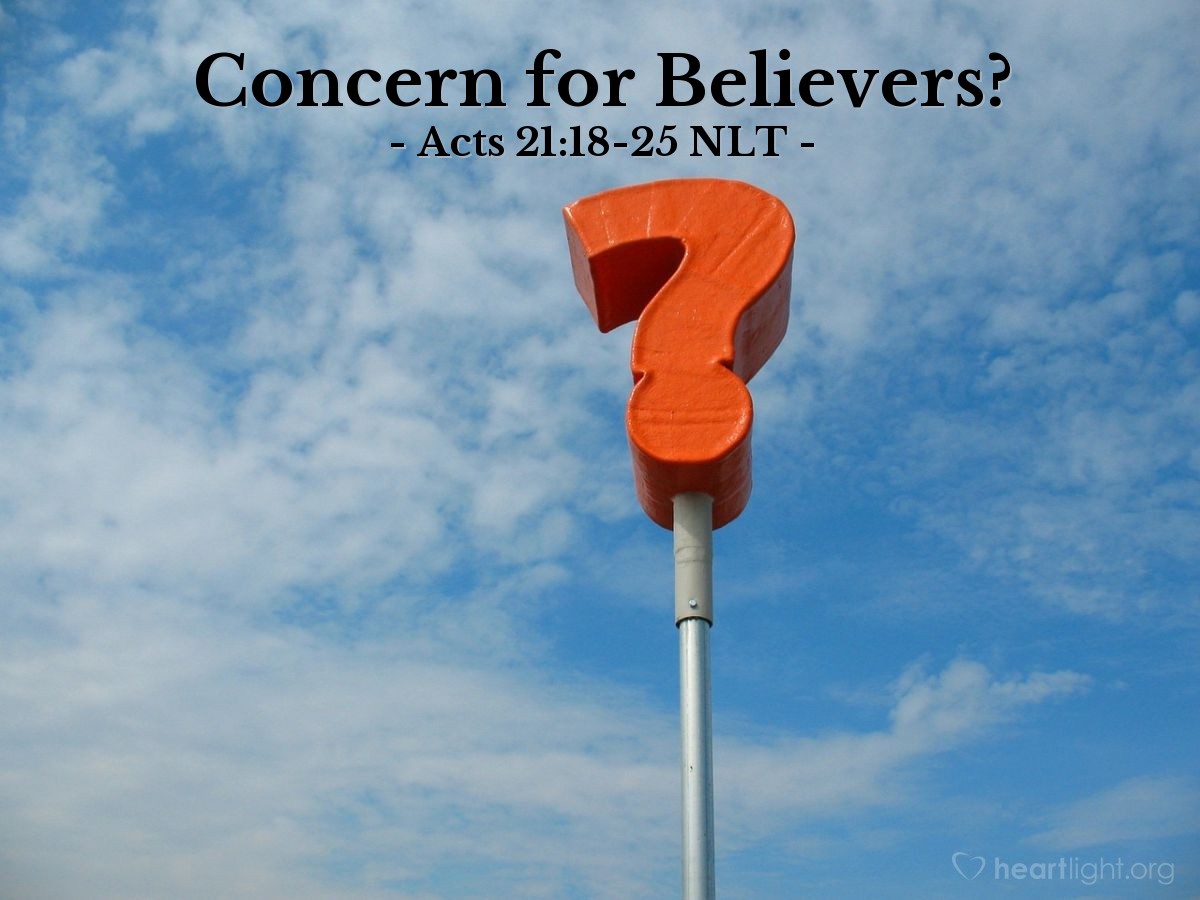 Illustration of Acts 21:18-25 NLT — The next day [after arriving in Jerusalem] Paul went with us to meet with James, and all the elders of the Jerusalem church were present. After greeting them, Paul gave a detailed account of the things God had accomplished among the Gentiles through his ministry.

After hearing this, they praised God. And then they said, "You know, dear brother, how many thousands of Jews have also believed, and they all follow the law of Moses very seriously. But the Jewish believers here in Jerusalem have been told that you are teaching all the Jews who live among the Gentiles to turn their backs on the laws of Moses. They've heard that you teach them not to circumcise their children or follow other Jewish customs. What should we do? They will certainly hear that you have come.

"Here's what we want you to do. We have four men here who have completed their vow. Go with them to the Temple and join them in the purification ceremony, paying for them to have their heads ritually shaved. Then everyone will know that the rumors are all false and that you yourself observe the Jewish laws.

"As for the Gentile believers, they should do what we already told them in a letter: They should abstain from eating food offered to idols, from consuming blood or the meat of strangled animals, and from sexual immorality."