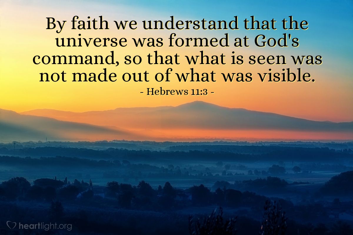 Hebrews 11:3 | By faith we understand that the universe was formed at God's command, so that what is seen was not made out of what was visible.