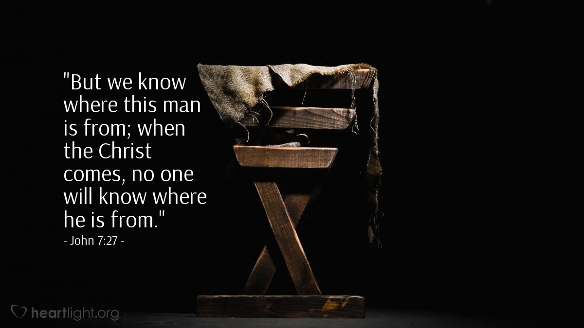 John 7:27 | [Some in the questioning crowd, said the following about Jesus:] "But we know where this man is from; when the Christ comes, no one will know where he is from."