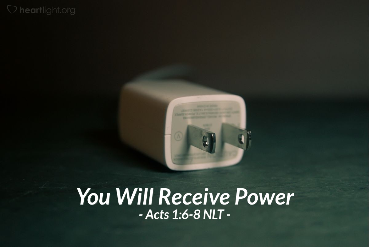 Illustration of Acts 1:6-8 NLT — So when the apostles were with Jesus, they kept asking him, "Lord, has the time come for you to free Israel and restore our kingdom?"He replied, "The Father alone has the authority to set those dates and times, and they are not for you to know. But you will receive power when the Holy Spirit comes upon you. And you will be my witnesses, telling people about me everywhere — in Jerusalem, throughout Judea, in Samaria, and to the ends of the earth."