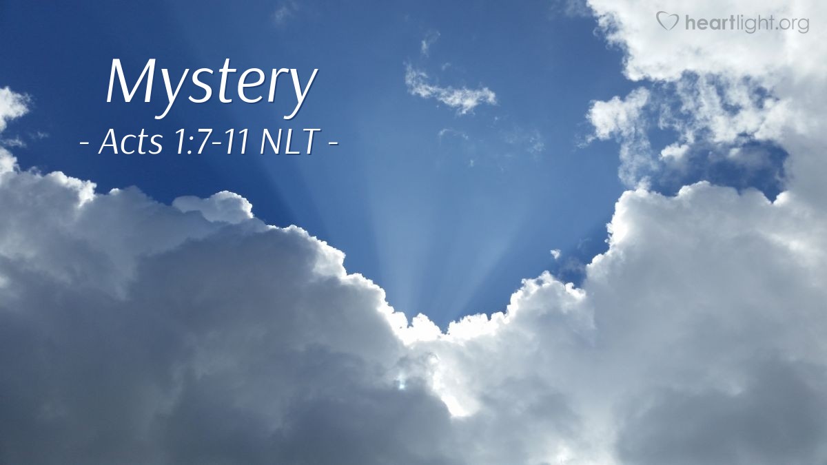 Illustration of Acts 1:7-11 NLT — [Jesus] replied, "The Father alone has the authority to set those dates and times [for restoration of the Kingdom], and they are not for you to know. But you will receive power when the Holy Spirit comes upon you. And you will be my witnesses, telling people about me everywhere — in Jerusalem, throughout Judea, in Samaria, and to the ends of the earth."
After saying this, he was taken up into a cloud while they were watching, and they could no longer see him. As they strained to see him rising into heaven, two white-robed men suddenly stood among them. "Men of Galilee," they said, "why are you standing here staring into heaven? Jesus has been taken from you into heaven, but someday he will return from heaven in the same way you saw him go!"