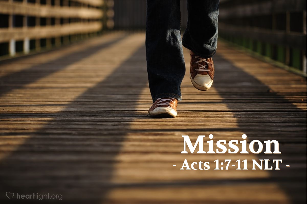 Illustration of Acts 1:7-11 NLT — [Jesus] replied, "The Father alone has the authority to set those dates and times [for the restoration of the Kingdom], and they are not for you to know. But you will receive power when the Holy Spirit comes upon you. And you will be my witnesses, telling people about me everywhere — in Jerusalem, throughout Judea, in Samaria, and to the ends of the earth."
After saying this, he was taken up into a cloud while they were watching, and they could no longer see him. As they strained to see him rising into heaven, two white-robed men suddenly stood among them. "Men of Galilee," they said, "why are you standing here staring into heaven? Jesus has been taken from you into heaven, but someday he will return from heaven in the same way you saw him go!"