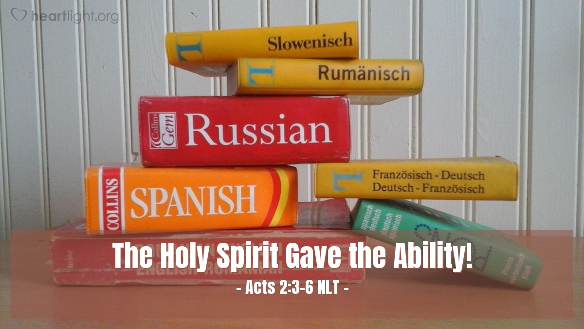 Illustration of Acts 2:3-6 NLT — Then, what looked like flames or tongues of fire appeared and settled on each of [the believers]. And everyone present was filled with the Holy Spirit and began speaking in other languages, as the Holy Spirit gave them this ability.
At that time there were devout Jews from every nation living in Jerusalem. When they heard the loud noise, everyone came running, and they were bewildered to hear their own languages being spoken by the believers.