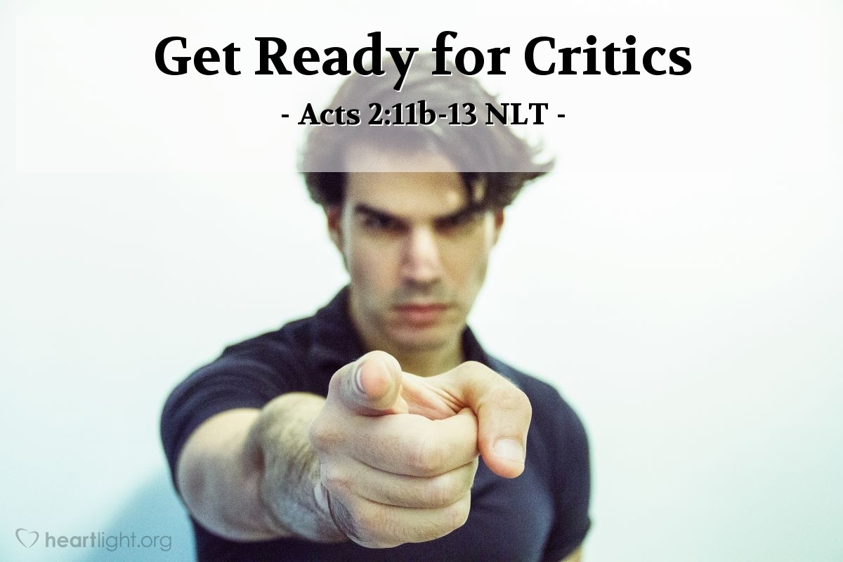 Illustration of Acts 2:11-13 NLT — [In response to the coming of the Holy Spirit on Jesus' followers, the crowd responded:] "And we all hear these people speaking in our own languages about the wonderful things God has done!" They stood there amazed and perplexed. "What can this mean?" they asked each other.
But others in the crowd ridiculed them, saying, "They're just drunk, that's all!"