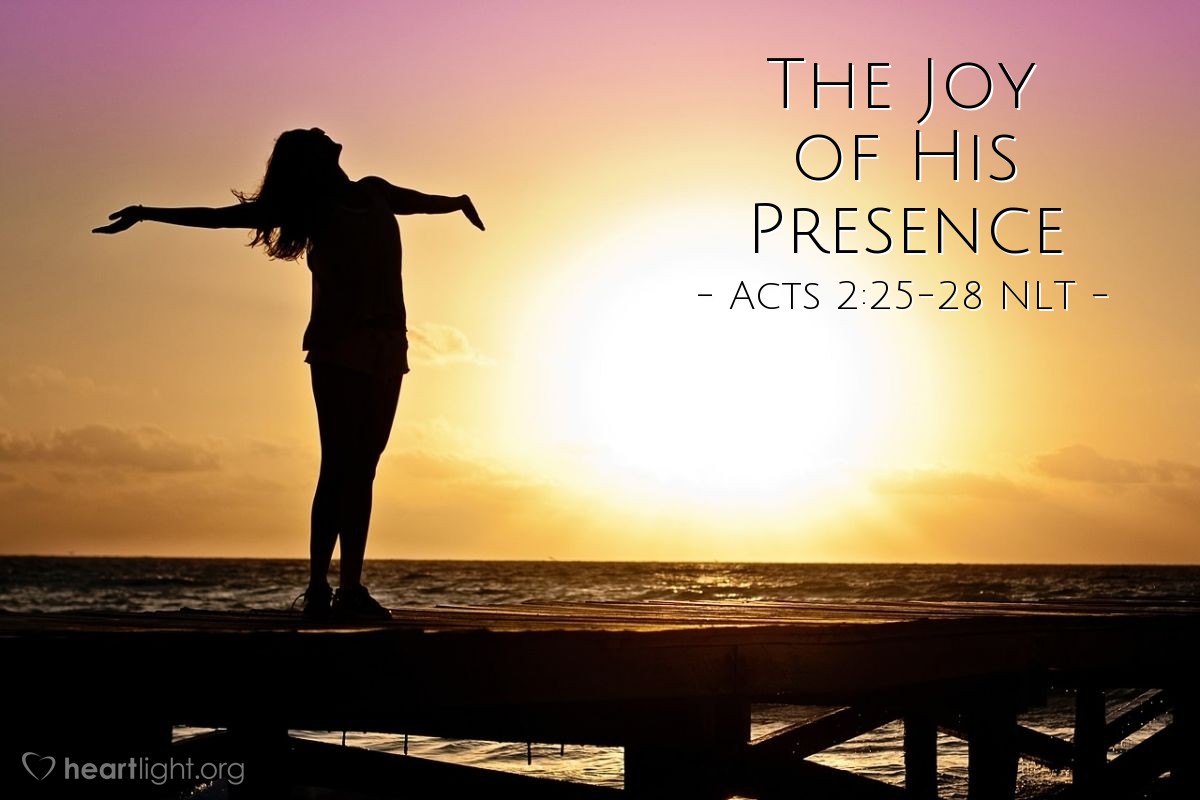 Illustration of Acts 2:25-28 NLT — [Peter reminded the crowds at Pentecost,] "King David said this about [the crucified Jesus]:
'I see that the Lord is always with me.I will not be shaken, for he is right beside me.No wonder my heart is glad,and my tongue shouts his praises!My body rests in hope.For you will not leave my soul among the deador allow your Holy One to rot in the grave.You have shown me the way of life,and you will fill me with the joy of your presence.'"
