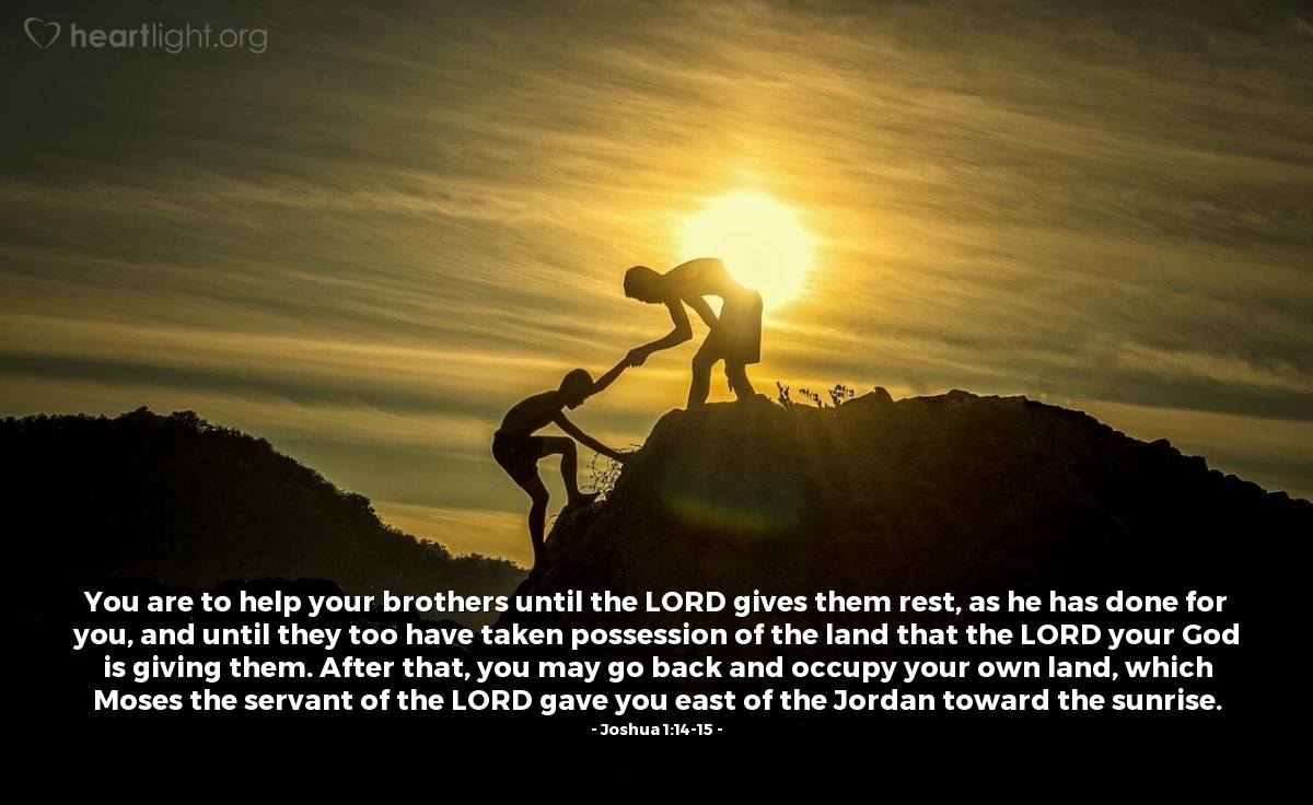 Illustration of Joshua 1:14-15 — You are to help your brothers until the LORD gives them rest, as he has done for you, and until they too have taken possession of the land that the LORD your God is giving them. After that, you may go back and occupy your own land, which Moses the servant of the LORD gave you east of the Jordan toward the sunrise. 