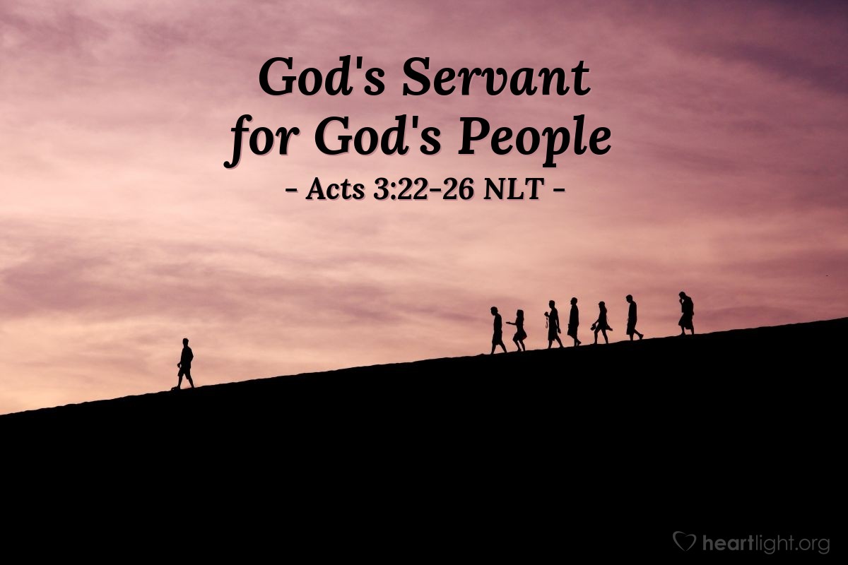 Illustration of Acts 3:22-26 NLT — [Peter continued,] "Moses said, 'The Lord your God will raise up for you a Prophet like me from among your own people. Listen carefully to everything he tells you.' Then Moses said, 'Anyone who will not listen to that Prophet will be completely cut off from God's people.'
"Starting with Samuel, every prophet spoke about what is happening today. You are the children of those prophets, and you are included in the covenant God promised to your ancestors. For God said to Abraham, 'Through your descendants all the families on earth will be blessed.' When God raised up his servant, Jesus, he sent him first to you people of Israel, to bless you by turning each of you back from your sinful ways."