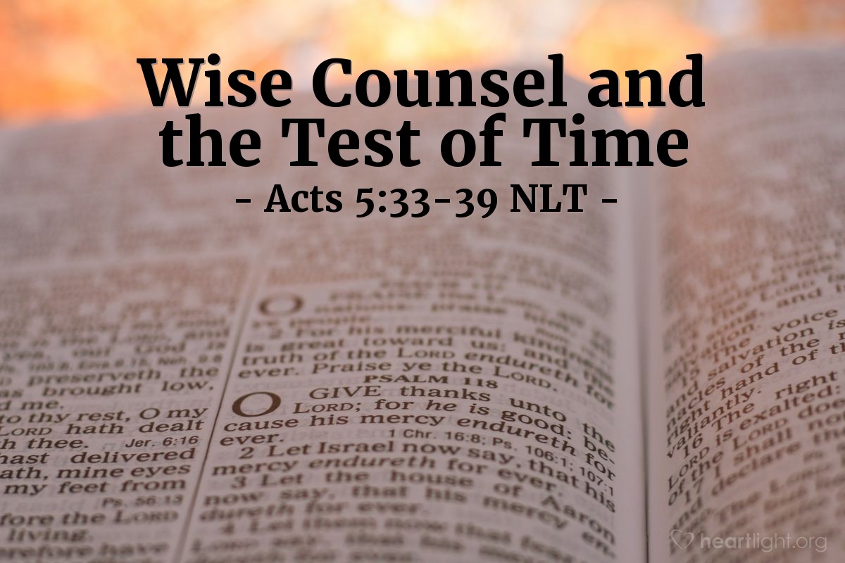 Illustration of Acts 5:33-39 NLT — When [the high council] heard [the apostles' testimony about Jesus' resurrection], the high council was furious and decided to kill them. But one member, a Pharisee named Gamaliel, who was an expert in religious law and respected by all the people, stood up and ordered that the men be sent outside the council chamber for a while. Then he said to his colleagues, "Men of Israel, take care what you are planning to do to these men! Some time ago there was that fellow Theudas, who pretended to be someone great. About 400 others joined him, but he was killed, and all his followers went their various ways. The whole movement came to nothing. After him, at the time of the census, there was Judas of Galilee. He got people to follow him, but he was killed, too, and all his followers were scattered.
"So my advice is, leave these men alone. Let them go. If they are planning and doing these things merely on their own, it will soon be overthrown. But if it is from God, you will not be able to overthrow them. You may even find yourselves fighting against God!"