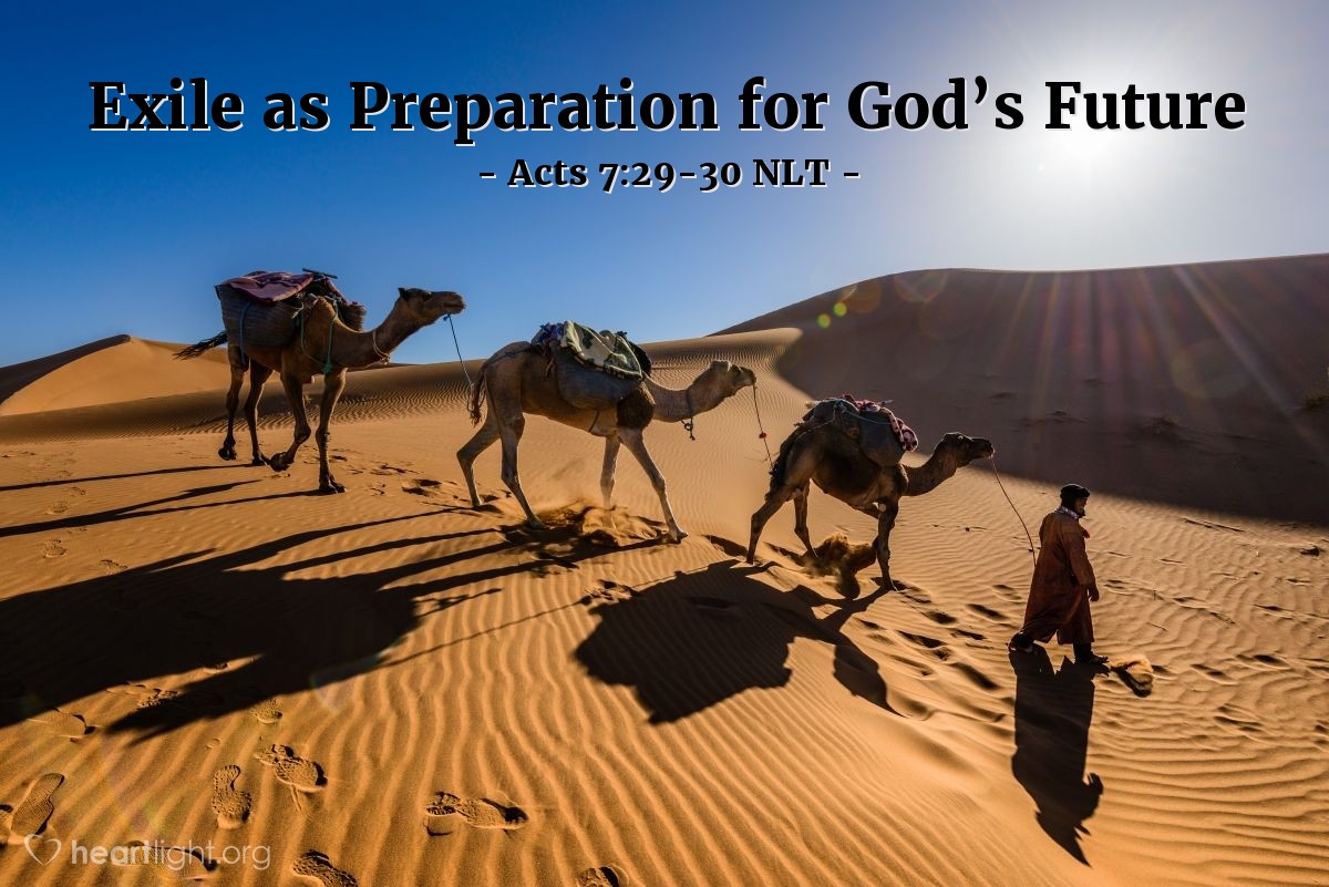 Illustration of Acts 7:29-30 NLT — [Stephen continued talking about Moses in his defense before the council:] When Moses heard that [his killing of an Egyptian was known among the Israelites], he fled the country and lived as a foreigner in the land of Midian. There his two sons were born.
"Forty years later, in the desert near Mount Sinai, an angel appeared to Moses in the flame of a burning bush."