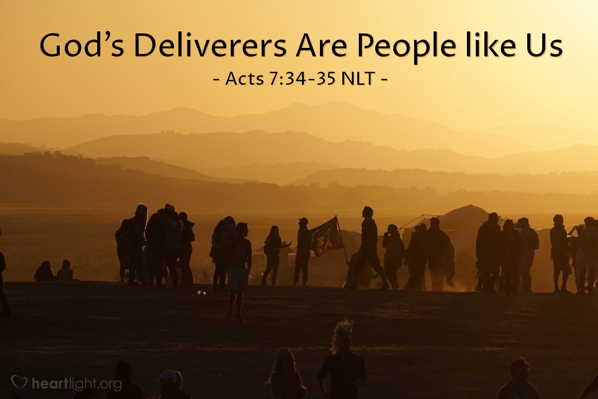 Illustration of Acts 7:34-35 NLT — [Stephen continued his defense before the council by quoting what God said to Moses when calling him back to Egypt to save God's people:] "'I have certainly seen the oppression of my people in Egypt. I have heard their groans and have come down to rescue them. Now go, for I am sending you back to Egypt.'
"So God sent back the same man his people had previously rejected when they demanded, 'Who made you a ruler and judge over us?' Through the angel who appeared to him in the burning bush, God sent Moses to be their ruler and savior."