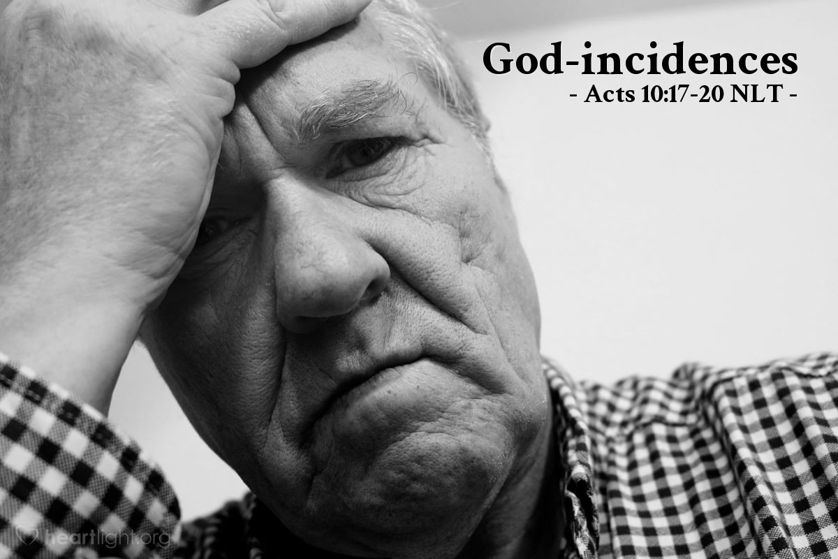 Illustration of Acts 10:17-20 NLT — Peter was very perplexed [when told in his vision to eat unclean things]. What could the vision mean? Just then the men sent by Cornelius found Simon's house. Standing outside the gate, they asked if a man named Simon Peter was staying there.

Meanwhile, as Peter was puzzling over the vision, the Holy Spirit said to him, "Three men have come looking for you. Get up, go downstairs, and go with them without hesitation. Don't worry, for I have sent them."