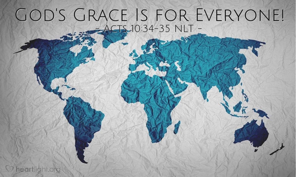 Illustration of Acts 10:34-35 NLT — [When Cornelius told Peter about his vision instructing him to send for Peter,] Peter replied, "I see very clearly that God shows no favoritism. In every nation he accepts those who fear him and do what is right."