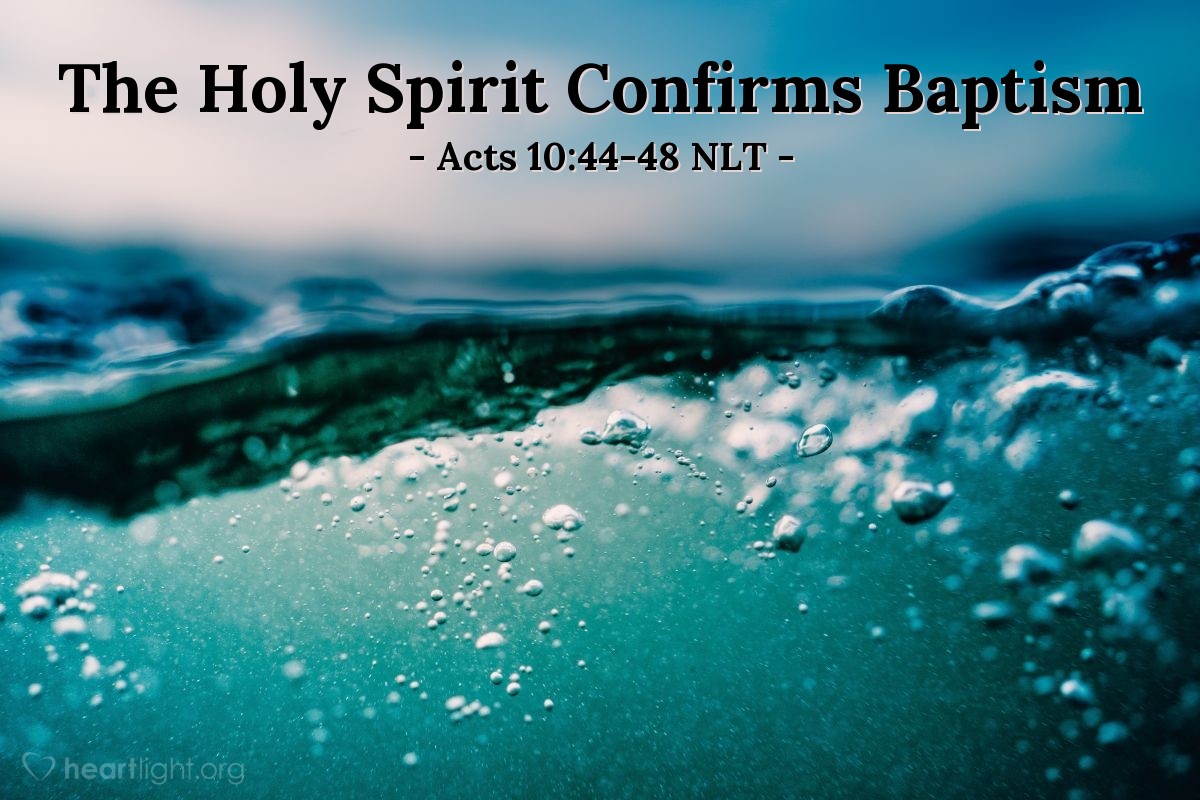 Illustration of Acts 10:44-48 NLT — Even as Peter was saying these things [to Cornelius and the others with him about salvation in Jesus], the Holy Spirit fell upon all who were listening to the message. The Jewish believers who came with Peter were amazed that the gift of the Holy Spirit had been poured out on the Gentiles, too. For they heard them speaking in other tongues and praising God.
 
Then Peter asked, "Can anyone object to their being baptized, now that they have received the Holy Spirit just as we did?" So he gave orders for them to be baptized in the name of Jesus Christ. Afterward Cornelius asked him to stay with them for several days.